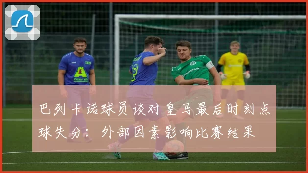 巴列卡诺球员谈对皇马最后时刻点球失分：外部因素影响比赛结果