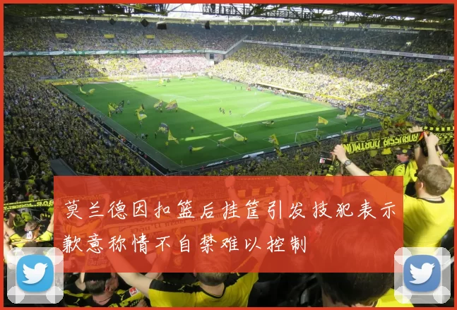 莫兰德因扣篮后挂筐引发技犯表示歉意称情不自禁难以控制
