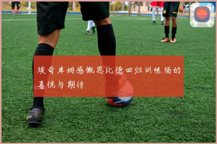埃奇库姆感慨恩比德回归训练场的喜悦与期待