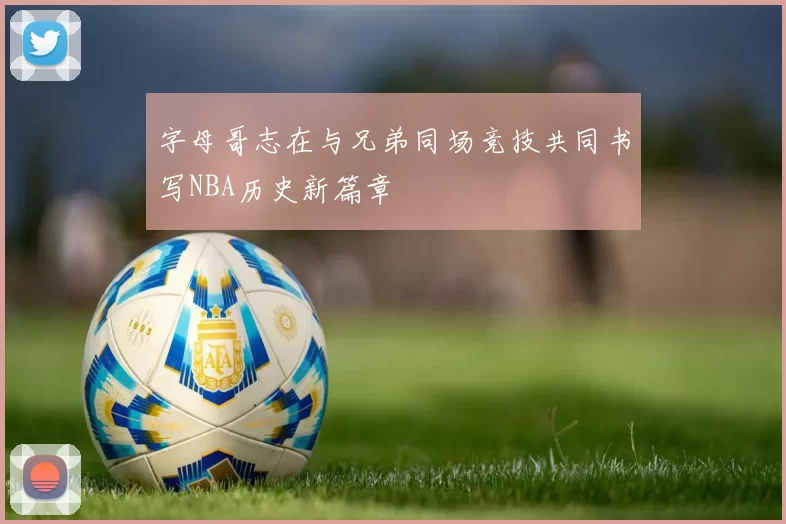 字母哥志在与兄弟同场竞技共同书写NBA历史新篇章