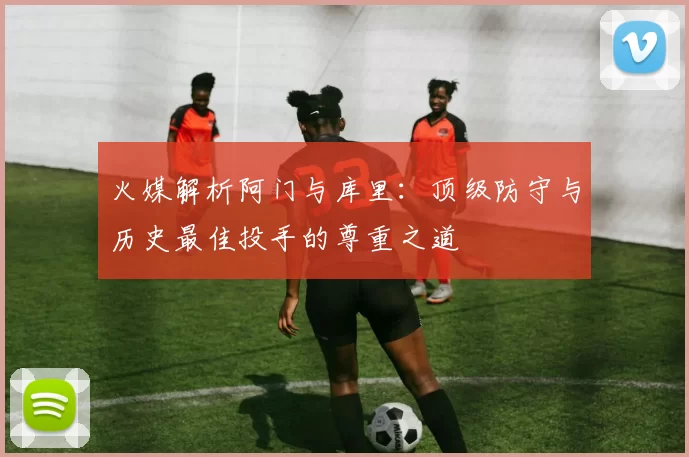 火媒解析阿门与库里：顶级防守与历史最佳投手的尊重之道