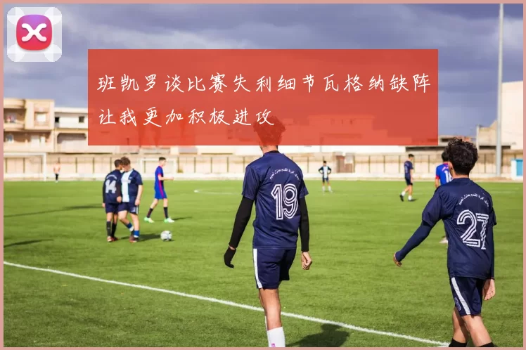 班凯罗谈比赛失利细节瓦格纳缺阵让我更加积极进攻
