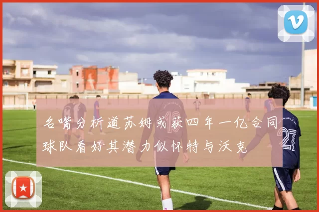名嘴分析道苏姆或获四年一亿合同球队看好其潜力似怀特与沃克