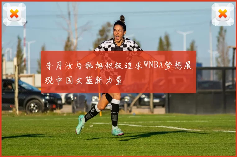 李月汝与韩旭积极追求WNBA梦想展现中国女篮新力量