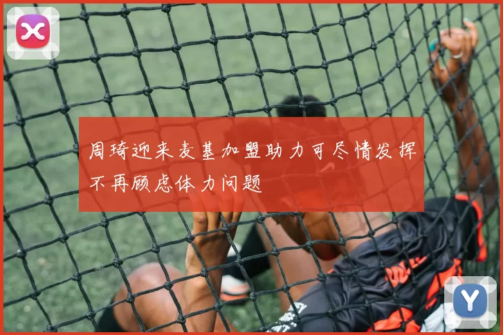 周琦迎来麦基加盟助力可尽情发挥不再顾虑体力问题